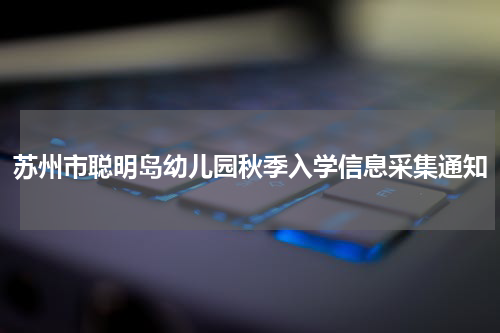 苏州市聪明岛幼儿园秋季入学信息采集通知