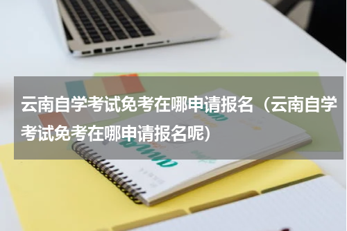 云南自学考试免考在哪申请报名（云南自学考试免考在哪申请报名呢）