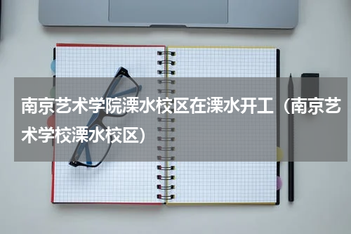 南京艺术学院溧水校区在溧水开工（南京艺术学校溧水校区）