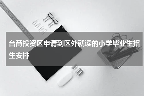 台商投资区申请到区外就读的小学毕业生招生安排