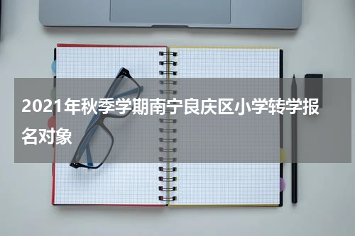 2021年秋季学期南宁良庆区小学转学报名对象