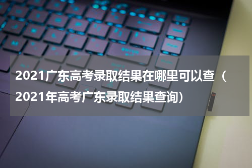 2021广东高考录取结果在哪里可以查（2021年高考广东录取结果查询）