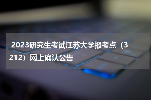  2023研究生考试江苏大学报考点（3212）网上确认公告
