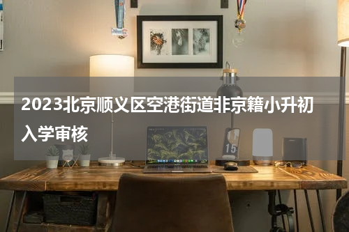 2023北京顺义区空港街道非京籍小升初入学审核