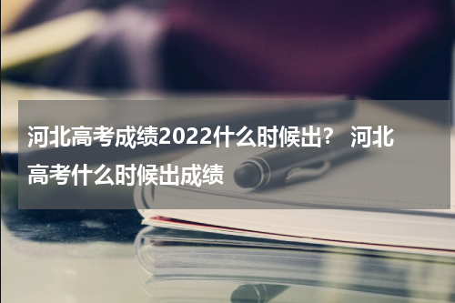 河北高考成绩2022什么时候出？ 河北高考什么时候出成绩