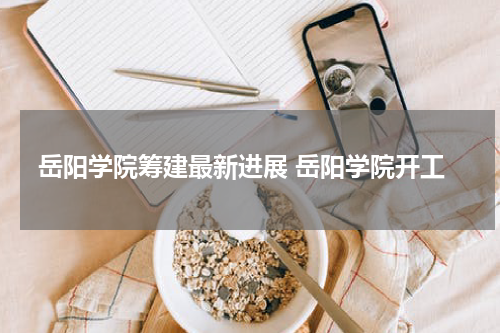 岳阳学院筹建最新进展 岳阳学院开工