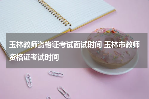 玉林教师资格证考试面试时间 玉林市教师资格证考试时间