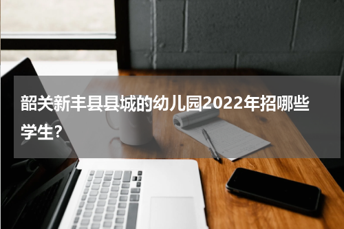 韶关新丰县县城的幼儿园2022年招哪些学生？
