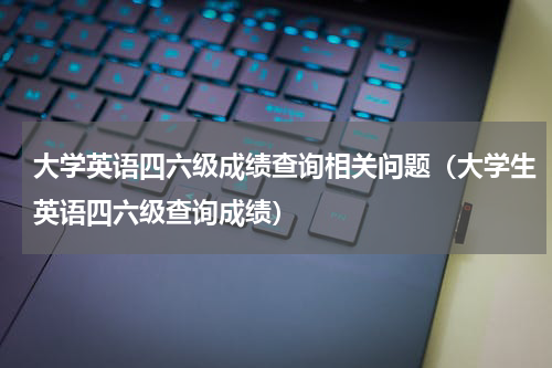 大学英语四六级成绩查询相关问题（大学生英语四六级查询成绩）
