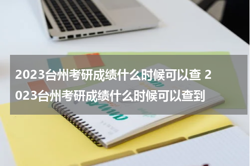 2023台州考研成绩什么时候可以查 2023台州考研成绩什么时候可以查到
