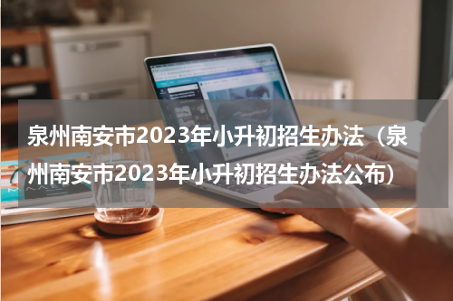 泉州南安市2023年小升初招生办法（泉州南安市2023年小升初招生办法公布）