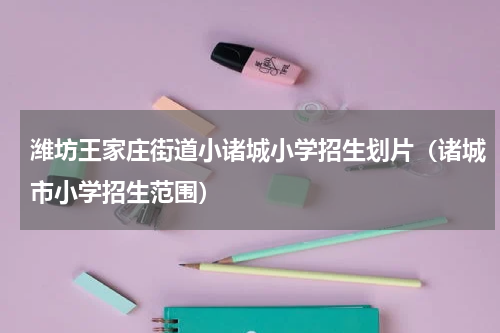 潍坊王家庄街道小诸城小学招生划片（诸城市小学招生范围）