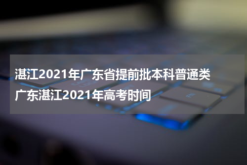 湛江2021年广东省提前批本科普通类 广东湛江2021年高考时间