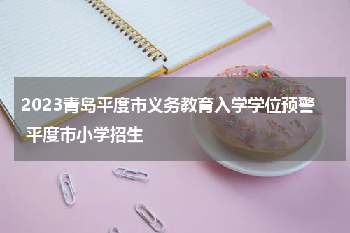 2023青岛平度市义务教育入学学位预警 平度市小学招生