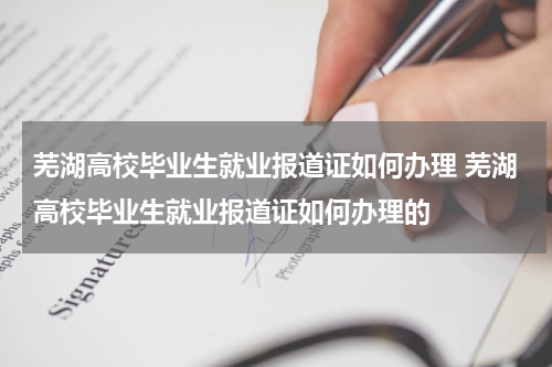 芜湖高校毕业生就业报道证如何办理 芜湖高校毕业生就业报道证如何办理的