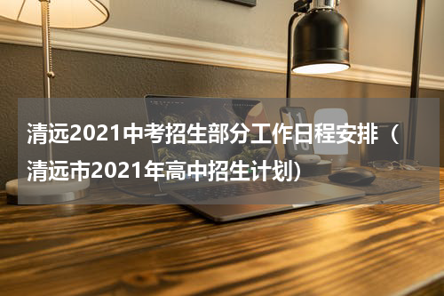 清远2021中考招生部分工作日程安排（清远市2021年高中招生计划）