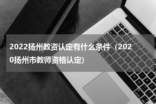 2022扬州教资认定有什么条件（2020扬州市教师资格认定）