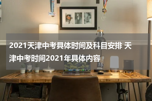 2021天津中考具体时间及科目安排 天津中考时间2021年具体内容