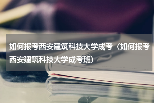 如何报考西安建筑科技大学成考（如何报考西安建筑科技大学成考班）