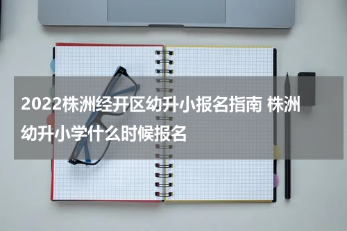 2022株洲经开区幼升小报名指南 株洲幼升小学什么时候报名