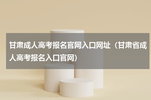 甘肃成人高考报名官网入口网址（甘肃省成人高考报名入口官网）