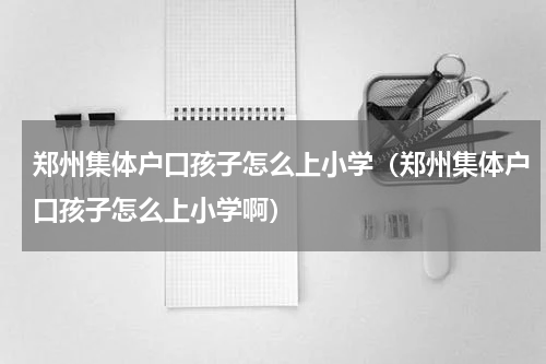 郑州集体户口孩子怎么上小学（郑州集体户口孩子怎么上小学啊）