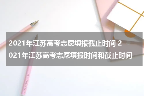 2021年江苏高考志愿填报截止时间 2021年江苏高考志愿填报时间和截止时间