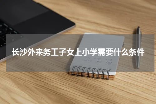 长沙外来务工子女上小学需要什么条件