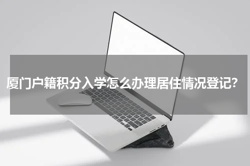 厦门户籍积分入学怎么办理居住情况登记？