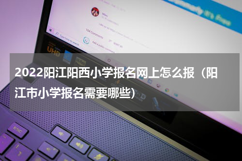 2022阳江阳西小学报名网上怎么报（阳江市小学报名需要哪些）