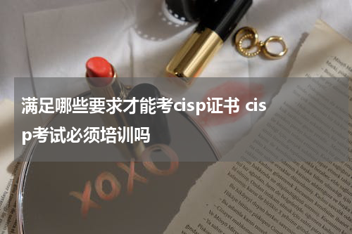 满足哪些要求才能考cisp证书 cisp考试必须培训吗