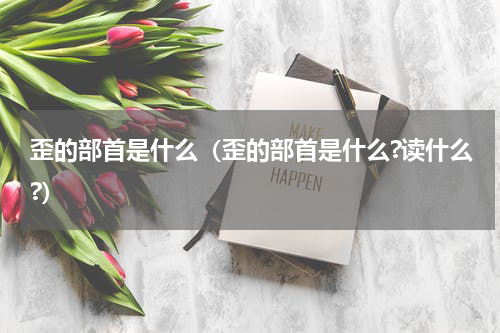歪的部首是什么（歪的部首是什么?读什么?）