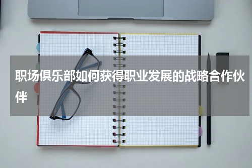 职场俱乐部如何获得职业发展的战略合作伙伴