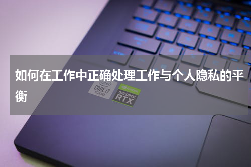 如何在工作中正确处理工作与个人隐私的平衡
