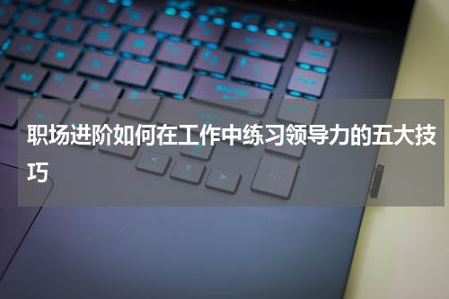 职场进阶如何在工作中练习领导力的五大技巧
