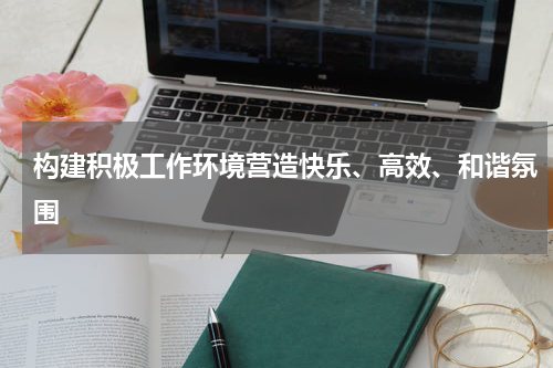 构建积极工作环境营造快乐、高效、和谐氛围