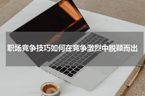 职场竞争技巧如何在竞争激烈中脱颖而出