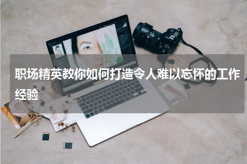 职场精英教你如何打造令人难以忘怀的工作经验
