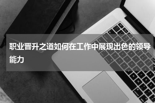 职业晋升之道如何在工作中展现出色的领导能力