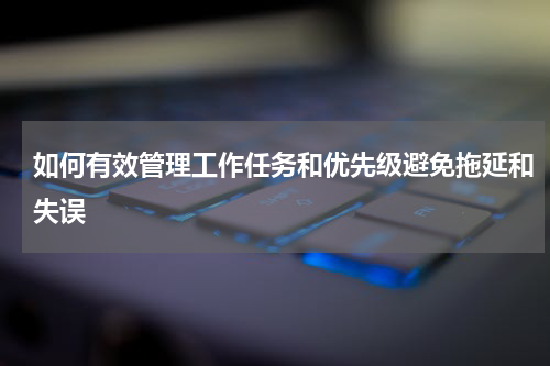 如何有效管理工作任务和优先级避免拖延和失误