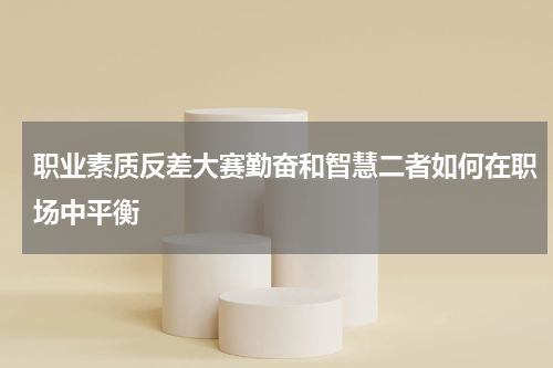 职业素质反差大赛勤奋和智慧二者如何在职场中平衡