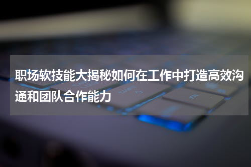 职场软技能大揭秘如何在工作中打造高效沟通和团队合作能力