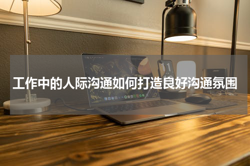 工作中的人际沟通如何打造良好沟通氛围