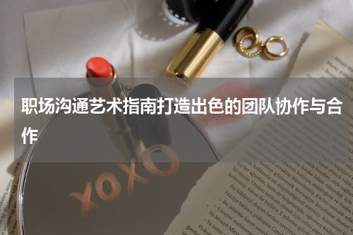 职场沟通艺术指南打造出色的团队协作与合作
