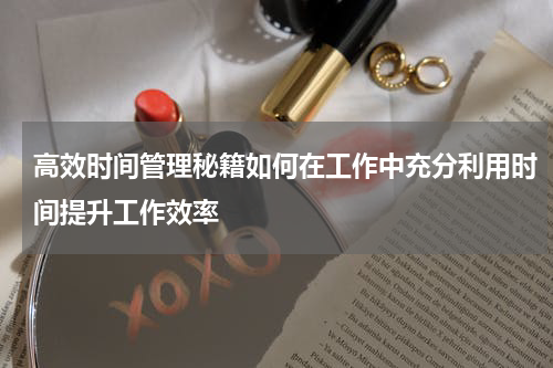 高效时间管理秘籍如何在工作中充分利用时间提升工作效率
