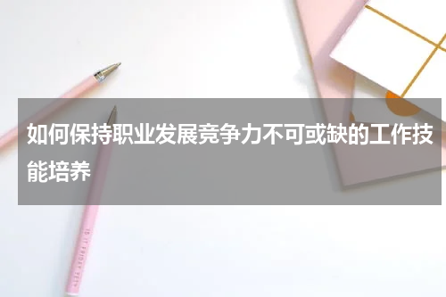 如何保持职业发展竞争力不可或缺的工作技能培养