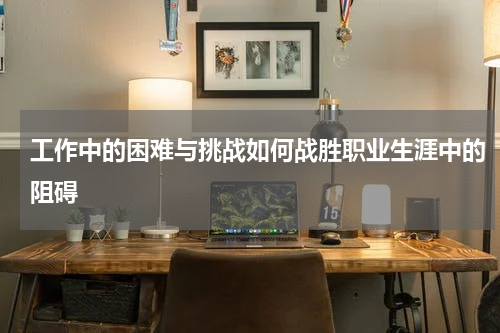 工作中的困难与挑战如何战胜职业生涯中的阻碍
