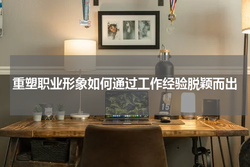 重塑职业形象如何通过工作经验脱颖而出