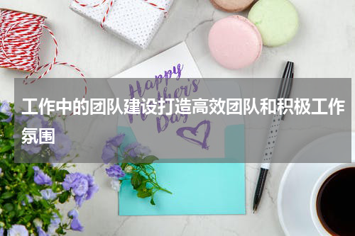 工作中的团队建设打造高效团队和积极工作氛围
