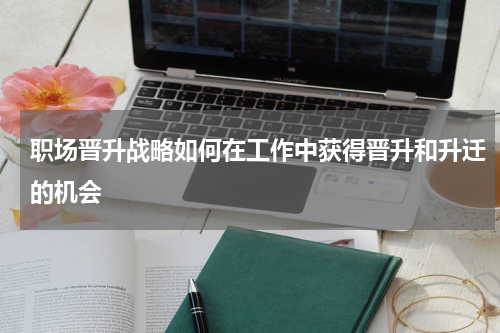 职场晋升战略如何在工作中获得晋升和升迁的机会